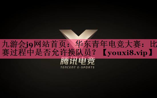 九游会j9网站首页：华东青年电竞大赛：比赛过程中是否允许换队员？