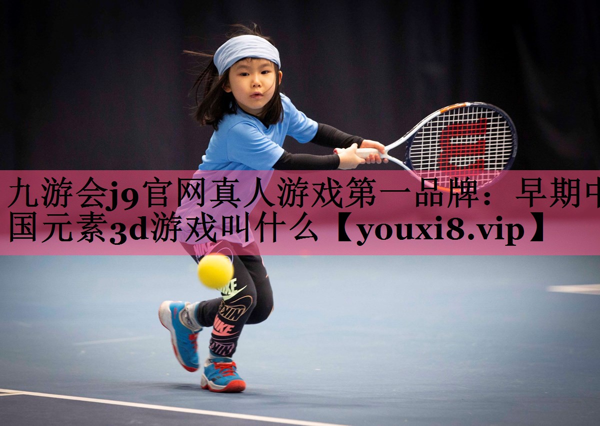 九游会j9官网真人游戏第一品牌：早期中国元素3d游戏叫什么